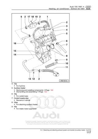Protected by copyright. Copying for private or commercial purposes, in part or in whole, is not
permitted unless authorised by AUDI AG. AUDI AG does not guarantee or accept any liability
with respect to the correctness of information in this document. Copyright by AUDI AG.
4 Clip
◆ For fuel line
5 Auxiliary heater
◆ Removing and installing components =>Page 122
◆ Dismantling and assembling =>Page 133
6 Clip
◆ For coolant pipe
7 Coolant supply pipe
◆ Remains in vehicle
8 Clips
◆ For attaching auxiliary heater
9 Clip
◆ For intake noise suppresser
Audi 100 1991 ➤
Heating, air conditioner - Edition 04.1997
5.3 - Detaching and attaching exhaust system and bracket at auxiliary heater - Audi S4
117
 