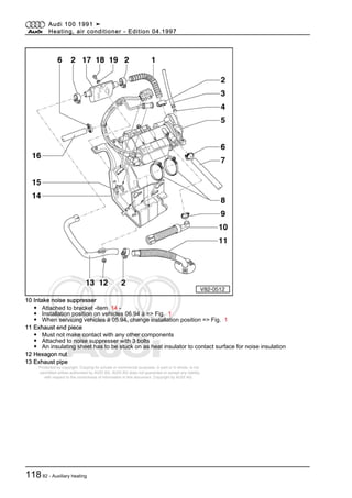 Protected by copyright. Copying for private or commercial purposes, in part or in whole, is not
permitted unless authorised by AUDI AG. AUDI AG does not guarantee or accept any liability
with respect to the correctness of information in this document. Copyright by AUDI AG.
10 Intake noise suppresser
◆ Attached to bracket -item 14 -
◆ Installation position on vehicles 06.94 ä => Fig. 1
◆ When servicing vehicles ä 05.94, change installation position => Fig. 1
11 Exhaust end piece
◆ Must not make contact with any other components
◆ Attached to noise suppresser with 3 bolts
◆ An insulating sheet has to be stuck on as heat insulator to contact surface for noise insulation
12 Hexagon nut
13 Exhaust pipe
Audi 100 1991 ➤
Heating, air conditioner - Edition 04.1997
11882 - Auxiliary heating
 