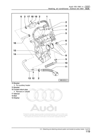 Protected by copyright. Copying for private or commercial purposes, in part or in whole, is not
permitted unless authorised by AUDI AG. AUDI AG does not guarantee or accept any liability
with respect to the correctness of information in this document. Copyright by AUDI AG.
14 Bracket
◆ For auxiliary heater
15 Bracket
16 Coolant return pipe
◆ Remains in vehicle
17 Silencer
18 Bolt
19 Washer
Audi 100 1991 ➤
Heating, air conditioner - Edition 04.1997
5.3 - Detaching and attaching exhaust system and bracket at auxiliary heater - Audi S4
119
 