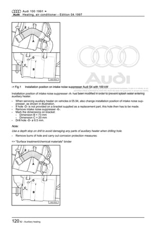 Protected by copyright. Copying for private or commercial purposes, in part or in whole, is not
permitted unless authorised by AUDI AG. AUDI AG does not guarantee or accept any liability
with respect to the correctness of information in this document. Copyright by AUDI AG.
-> Fig.1 Installation position on intake noise suppresser Audi S4 with 169 kW
Installation position of intake noise suppresser -A- has been modified in order to prevent splash water entering
auxiliary heater.
- When servicing auxiliary heater on vehicles ä 05.94, also change installation position of intake noise sup‐
presser, as shown in illustration.
- If hole -D- is not provided on a bracket supplied as a replacement part, this hole then has to be made.
- Remove intake noise suppresser -6-.
- Mark the dimensions on bracket:
- Dimension B = 73 mm
- Dimension C = 20 mm
- Drill hole -D- ø 6.5 mm.
Note:
Use a depth stop on drill to avoid damaging any parts of auxiliary heater when drilling hole.
- Remove burrs of hole and carry out corrosion protection measures:
=> "Surface treatment/chemical materials" binder
Audi 100 1991 ➤
Heating, air conditioner - Edition 04.1997
12082 - Auxiliary heating
 
