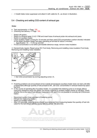 Protected by copyright. Copying for private or commercial purposes, in part or in whole, is not
permitted unless authorised by AUDI AG. AUDI AG does not guarantee or accept any liability
with respect to the correctness of information in this document. Copyright by AUDI AG.
- -> Install intake noise suppresser and attach it with cable tie -E-, as shown in illustration.
5.4 - Checking and setting CO2-content of exhaust gas
Notes:
◆ Test requirements => Page 106 .
◆ Checking fuel delivery => Page 106 .
- Switch off ignition.
- Switch on exhaust tester V.A.G 1788 and insert hose of exhaust probe into exhaust end piece.
- Switch on auxiliary heater.
- Leave auxiliary heater running for 10 minutes and then read CO2-concentration (carbon dioxide) indicated
on the tester (auxiliary heater has been operating at full load for about 5 minutes).
- Specification: 10 ... 11.5% by vol.CO2
- If CO2-concentration is not within permissible tolerance range, remove noise insulation:
=> General body repairs; Repair group 50; Front body; Removing and installing noise insulation Front body
Removing and installing noise insulation
- -> Set CO2-concentration by turning adjusting screw -A-.
Notes:
◆ If starting problems are encountered at low outside temperatures (auxiliary heater does not start until after
a repeat start) although quantity of fuel pumped is OK., set CO2- concentration in exhaust toward top speci‐
fied limit.
◆ In the course of operating life of auxiliary heater, it is possible that metering pump is no longer able to
overcome resistance which the plastic non-woven material (in auxiliary heater) exerts on fuel flow. Check
whether this is the case if fuel delivery measured is OK and if it is not possible to correctly set CO2concen‐
tration:
- Disconnect suction hose upstream of metering pump.
- Fill fuel into measuring beaker.
- Switch on auxiliary heater.
- After 210 seconds, metering pump should have extracted from measuring beaker the quantity of fuel indi‐
cated for the test of fuel delivery (pump delivery period 180 seconds).
Audi 100 1991 ➤
Heating, air conditioner - Edition 04.1997
5.3 - Detaching and attaching exhaust system and bracket at auxiliary heater - Audi S4
121
 