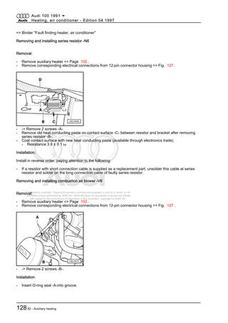 Protected by copyright. Copying for private or commercial purposes, in part or in whole, is not
permitted unless authorised by AUDI AG. AUDI AG does not guarantee or accept any liability
with respect to the correctness of information in this document. Copyright by AUDI AG.
=> Binder "Fault finding heater, air conditioner"
Removing and installing series resistor -N6
Removal:
- Remove auxiliary heater => Page 102 .
- Remove corresponding electrical connections from 12-pin connector housing => Fig. 127 .
- -> Remove 2 screws -A-.
- Remove old heat conducting paste on contact surface -C- between resistor and bracket after removing
series resistor -B-.
- Coat contact surface with new heat conducting paste (available through electronics trade).
- Resistance 3.9 ± 0.1 ω
Installation:
Install in reverse order, paying attention to the following:
- If a resistor with short connection cable is supplied as a replacement part, unsolder this cable at series
resistor and solder on the long connection cable of faulty series resistor.
Removing and installing combustion air blower -V6
Removal:
- Remove auxiliary heater => Page 102 .
- Remove corresponding electrical connections from 12-pin connector housing => Fig. 127 .
- -> Remove 2 screws -B-.
Installation:
- Insert O-ring seal -A-into groove.
Audi 100 1991 ➤
Heating, air conditioner - Edition 04.1997
12882 - Auxiliary heating
 