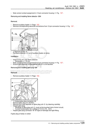Protected by copyright. Copying for private or commercial purposes, in part or in whole, is not
permitted unless authorised by AUDI AG. AUDI AG does not guarantee or accept any liability
with respect to the correctness of information in this document. Copyright by AUDI AG.
- Note correct contact assignment in 12-pin connector housing => Fig. 127 .
Removing and installing flame detector -G64
Removal:
- Remove auxiliary heater => Page 102 .
- Remove corresponding electrical connections from 12-pin connector housing => Fig. 127 .
- -> Remove screw -A-.
- Pull flame detector -C- out of auxiliary heater at clamp.
Installation:
- Insert O-ring -B- onto flame detector.
- Dimension x = 10 mm
- Note correct contact assignment in 12-pin connector housing => Fig. 127 .
- Ensure that pressure compensating hole -D- is not blocked.
Removing and installing glow plug -Q6
Removal:
- Remove auxiliary heater => Page 102 .
- -> Unplug glow plug connector -B-.
- Remove glow plug -A- (30 Nm).
- Remove any coke deposits on glow plug coil -C- by cleaning carefully.
- Inspect glow plug:
- Windings of glow plug coil -C- must not be touched (risk of short circuit)
- Current consumption at a voltage of 12 V is 18... 22 A
- Inspect glow plug connector -B- for signs of damage and tight fitting.
If glow plug is faulty or coked:
Audi 100 1991 ➤
Heating, air conditioner - Edition 04.1997
6.1 - Removing and installing auxiliary heater components 129
 