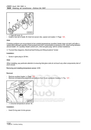 Protected by copyright. Copying for private or commercial purposes, in part or in whole, is not
permitted unless authorised by AUDI AG. AUDI AG does not guarantee or accept any liability
with respect to the correctness of information in this document. Copyright by AUDI AG.
- -> Take off cover -A-.
- Install a new set of seals -B- (fuel non-woven disc, spacer and seals) => Page 136 .
Note:
If starting problems are encountered at low outside temperatures (auxiliary heater does not start until after a
repeat start) although quantity of fuel pumped and CO2- concentration in exhaust is OK, check wiring between
second batter -A1, auxiliary heater control unit -J162 and glow plug -Q6 for contact resistance:
=> "Current flow diagrams, Electrical fault finding and fitting locations" binder
Installation:
- Screw in glow plug to 30 Nm.
Note:
When installing, pay particular attention to ensuring that glow coils do not touch any other components (risk of
short circuit).
Removing and installing temperature sensor -G18
Removal:
- Remove auxiliary heater => Page 102 .
- Remove corresponding electrical connections from 12-pin connector housing => Fig. 127 .
- -> Unscrew temperature sensor -B-.
Installation:
- Insert O-ring seal -A-into groove.
Audi 100 1991 ➤
Heating, air conditioner - Edition 04.1997
13082 - Auxiliary heating
 