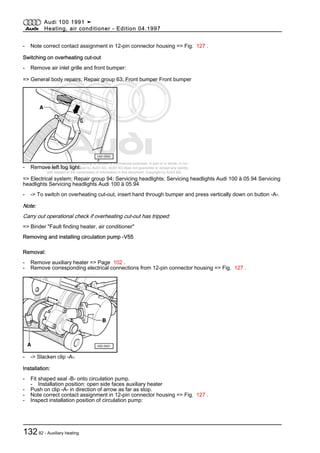Protected by copyright. Copying for private or commercial purposes, in part or in whole, is not
permitted unless authorised by AUDI AG. AUDI AG does not guarantee or accept any liability
with respect to the correctness of information in this document. Copyright by AUDI AG.
- Note correct contact assignment in 12-pin connector housing => Fig. 127 .
Switching on overheating cut-out
- Remove air inlet grille and front bumper:
=> General body repairs; Repair group 63; Front bumper Front bumper
- Remove left fog light:
=> Electrical system; Repair group 94; Servicing headlights; Servicing headlights Audi 100 ä 05.94 Servicing
headlights Servicing headlights Audi 100 ä 05.94
- -> To switch on overheating cut-out, insert hand through bumper and press vertically down on button -A-.
Note:
Carry out operational check if overheating cut-out has tripped:
=> Binder "Fault finding heater, air conditioner"
Removing and installing circulation pump -V55
Removal:
- Remove auxiliary heater => Page 102 .
- Remove corresponding electrical connections from 12-pin connector housing => Fig. 127 .
- -> Slacken clip -A-.
Installation:
- Fit shaped seal -B- onto circulation pump.
- Installation position: open side faces auxiliary heater
- Push on clip -A- in direction of arrow as far as stop.
- Note correct contact assignment in 12-pin connector housing => Fig. 127 .
- Inspect installation position of circulation pump:
Audi 100 1991 ➤
Heating, air conditioner - Edition 04.1997
13282 - Auxiliary heating
 
