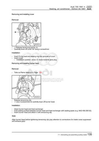 Protected by copyright. Copying for private or commercial purposes, in part or in whole, is not
permitted unless authorised by AUDI AG. AUDI AG does not guarantee or accept any liability
with respect to the correctness of information in this document. Copyright by AUDI AG.
Removing and installing cover
Removal:
- -> Release tensioning spring -A-.
- Carefully lever off cover -B- using a screwdriver.
Installation:
- Insert O-ring seal and sealing ring into grooves of cover.
- Insert cover.
- Installation position: arrow -C- faces towards glow plug
Removing and installing burner head
Removal:
- Take out flame detector=> Page 129 .
- Release tensioning clip.
- -> Use 2 screwdrivers to carefully lever off burner head.
Installation:
- Clean burner head and heat exchanger.
- Coat sealing surface between burner head and heat exchanger with sealing paste (e.g. AKD 456 000 02).
- Insert burner head and attach it with tensioning clip.
Note:
Align burner head before tightening tensioning clip (pay attention to connections for intake noise suppresser
and exhaust pipe)
Audi 100 1991 ➤
Heating, air conditioner - Edition 04.1997
7.1 - Dismantling and assembling auxiliary heater 135
 