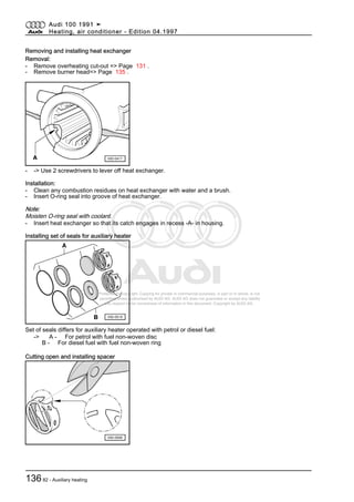 Protected by copyright. Copying for private or commercial purposes, in part or in whole, is not
permitted unless authorised by AUDI AG. AUDI AG does not guarantee or accept any liability
with respect to the correctness of information in this document. Copyright by AUDI AG.
Removing and installing heat exchanger
Removal:
- Remove overheating cut-out => Page 131 .
- Remove burner head=> Page 135 .
- -> Use 2 screwdrivers to lever off heat exchanger.
Installation:
- Clean any combustion residues on heat exchanger with water and a brush.
- Insert O-ring seal into groove of heat exchanger.
Note:
Moisten O-ring seal with coolant.
- Insert heat exchanger so that its catch engages in recess -A- in housing.
Installing set of seals for auxiliary heater
Set of seals differs for auxiliary heater operated with petrol or diesel fuel:
-> A - For petrol with fuel non-woven disc
B - For diesel fuel with fuel non-woven ring
Cutting open and installing spacer
Audi 100 1991 ➤
Heating, air conditioner - Edition 04.1997
13682 - Auxiliary heating
 
