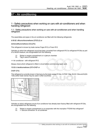 Protected by copyright. Copying for private or commercial purposes, in part or in whole, is not
permitted unless authorised by AUDI AG. AUDI AG does not guarantee or accept any liability
with respect to the correctness of information in this document. Copyright by AUDI AG.
87 - Air conditioning
1 - Safety precautions when working on cars with air-conditioners and when
handling refrigerant
1.1 - Safety precautions when working on cars with air-conditioners and when handling
refrigerant
The assemblies and pipes in the air conditioner are filled with the following refrigerants:
ä 09.92: difluorochloromethane (CF2CL2) or
dichlorodifluoromethane (CCL2F2)
This refrigerant is known by trade names Frigen R12 or Freon R12
Vehicles on which the refrigerant circuit has been converted from refrigerant R12 to refrigerant R134a as part
of a retrofit measure, are recognisable from the following:
A - Sticker in engine compartment or in plenum chamber
B - Tag in area of condenser
=> Air conditioner - with refrigerant R12
Always check which refrigerant is filled in circuit before commencing repair work.
10.92 ä: tetrafluoroethane (CF3-CH2F or
CH2F-CF3)
This refrigerant is currently known in Germany by the trade names R134a, H-FKW 134a, SUVA 134a and KLEA
134a (other trade names may be used in other countries).
Vehicles on which refrigerant circuit of air conditioner has already been factory-filled with refrigerant R134a,
are recognisable from the following:
A - Sticker in engine compartment or on evaporator with the inscription "FCKW-free refrigerant"
B - -> Service connection -A- at condenser
Audi 100 1991 ➤
Heating, air conditioner - Edition 04.1997
1.1 - Safety precautions when working on cars with air-conditioners and when handling
refrigerant 147
 