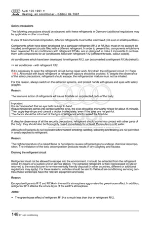 Protected by copyright. Copying for private or commercial purposes, in part or in whole, is not
permitted unless authorised by AUDI AG. AUDI AG does not guarantee or accept any liability
with respect to the correctness of information in this document. Copyright by AUDI AG.
Safety precautions
The following precautions should be observed with these refrigerants in Germany (additional regulations may
be applicable in other countries).
In view of their chemical composition, different refrigerants must not be intermixed (not even in small quantities).
Components which have been developed for a particular refrigerant (R12 or R134a), must on no account be
installed in refrigerant circuits filled with a different refrigerant. In order to prevent this, components which have
been developed for air conditioners with refrigerant R134a, are so designed to make it impossible to confuse
them with components for air conditioners filled with refrigerant R12 (different threads, colour-coded).
Air conditioners which have been developed for refrigerant R12, can be converted to refrigerant R134a (retrofit):
=> Air conditioner - with refrigerant R12
If it is necessary to open the refrigerant circuit during repair work, first drain the refrigerant circuit (=> Page
148 ). All contact with liquid refrigerant or refrigerant vapours should be avoided. If, despite the observance
of the safety precautions, refrigerant should escape, the refrigerant/air mixture must not be inhaled.
For this reason, always switch on the extractor systems, and protect hands with gloves and eyes with safety
goggles.
Reason:
The intensive action of refrigerants will cause frostbite on unprotected parts of the body.
Important
It is recommended that an eye bath be kept to hand.
If liquid refrigerant comes into contact with the eyes, the eyes should be thoroughly rinsed for about 15 minutes.
Then apply eye drops and consult a doctor immediately, even if the eyes are not painful.
The doctor should be informed of the type of refrigerant which caused the frostbite.
If, despite observance of all the security precautions, refrigerant should come into contact with other parts of
the body, they should also be thoroughly rinsed immediately for at least 15 minutes in cold water.
Although refrigerants do not represent a fire hazard, smoking, welding, soldering and brazing are not permitted
in areas exposed to refrigerant.
Reason:
The high temperature of a naked flame or hot objects causes refrigerant gas to undergo chemical decompo‐
sition. The inhalation of the toxic decomposition products results in dry coughing and nausea.
Draining the refrigerant circuit
Refrigerant must not be allowed to escape into the environment, it should be extracted from the refrigerant
circuit by means of a suction unit or service station. The extracted refrigerant is then reprocessed on site or
returned to the manufacturer for environmentally friendly disposal (in other countries, different or additional
regulations may apply). For these reasons, vehicles should be sent to VW/Audi air-conditioning servicing cen‐
tres (these workshops have the relevant equipment and tools)
Reason:
Escaped refrigerants R12 and R134a in the earth's atmosphere aggravates the greenhouse effect. In addition,
refrigerant R12 attacks the ozone layer of the earth's atmosphere.
Notes:
◆ The greenhouse effect of refrigerant R134a is much less than that of refrigerant R12.
Audi 100 1991 ➤
Heating, air conditioner - Edition 04.1997
14887 - Air conditioning
 