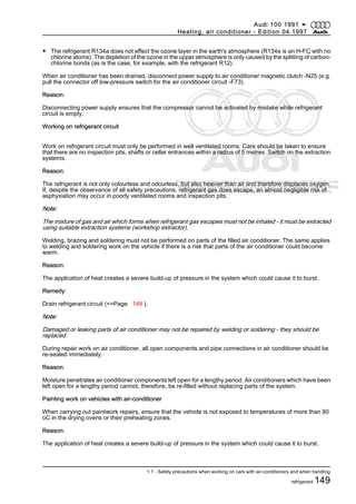 Protected by copyright. Copying for private or commercial purposes, in part or in whole, is not
permitted unless authorised by AUDI AG. AUDI AG does not guarantee or accept any liability
with respect to the correctness of information in this document. Copyright by AUDI AG.
◆ The refrigerant R134a does not effect the ozone layer in the earth's atmosphere (R134a is an H-FC with no
chlorine atoms). The depletion of the ozone in the upper atmosphere is only caused by the splitting of carbon-
chlorine bonds (as is the case, for example, with the refrigerant R12).
When air conditioner has been drained, disconnect power supply to air conditioner magnetic clutch -N25 (e.g.
pull the connector off low-pressure switch for the air conditioner circuit -F73).
Reason:
Disconnecting power supply ensures that the compressor cannot be activated by mistake while refrigerant
circuit is empty.
Working on refrigerant circuit
Work on refrigerant circuit must only be performed in well ventilated rooms. Care should be taken to ensure
that there are no inspection pits, shafts or cellar entrances within a radius of 5 metres. Switch on the extraction
systems.
Reason:
The refrigerant is not only colourless and odourless, but also heavier than air and therefore displaces oxygen.
If, despite the observance of all safety precautions, refrigerant gas does escape, an almost negligible risk of
asphyxiation may occur in poorly ventilated rooms and inspection pits.
Note:
The mixture of gas and air which forms when refrigerant gas escapes must not be inhaled - it must be extracted
using suitable extraction systems (workshop extractor).
Welding, brazing and soldering must not be performed on parts of the filled air conditioner. The same applies
to welding and soldering work on the vehicle if there is a risk that parts of the air conditioner could become
warm.
Reason:
The application of heat creates a severe build-up of pressure in the system which could cause it to burst.
Remedy:
Drain refrigerant circuit (=>Page 148 ).
Note:
Damaged or leaking parts of air conditioner may not be repaired by welding or soldering - they should be
replaced.
During repair work on air conditioner, all open components and pipe connections in air conditioner should be
re-sealed immediately.
Reason:
Moisture penetrates air conditioner components left open for a lengthy period. Air conditioners which have been
left open for a lengthy period cannot, therefore, be re-filled without replacing parts of the system.
Painting work on vehicles with air-conditioner
When carrying out paintwork repairs, ensure that the vehicle is not exposed to temperatures of more than 80
oC in the drying ovens or their preheating zones.
Reason:
The application of heat creates a severe build-up of pressure in the system which could cause it to burst.
Audi 100 1991 ➤
Heating, air conditioner - Edition 04.1997
1.1 - Safety precautions when working on cars with air-conditioners and when handling
refrigerant 149
 