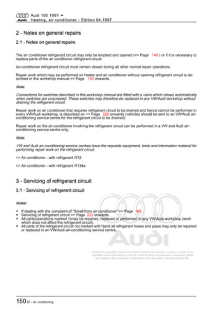 Protected by copyright. Copying for private or commercial purposes, in part or in whole, is not
permitted unless authorised by AUDI AG. AUDI AG does not guarantee or accept any liability
with respect to the correctness of information in this document. Copyright by AUDI AG.
2 - Notes on general repairs
2.1 - Notes on general repairs
The air conditioner refrigerant circuit may only be emptied and opened (=> Page 149 ) or if it is necessary to
replace parts of the air conditioner refrigerant circuit.
Air-conditioner refrigerant circuit must remain closed during all other normal repair operations.
Repair work which may be performed on heater and air conditioner without opening refrigerant circuit is de‐
scribed in this workshop manual => Page 150 onwards.
Note:
Connections for switches described in this workshop manual are fitted with a valve which closes automatically
when switches are unscrewed. These switches may therefore be replaced in any VW/Audi workshop without
draining the refrigerant circuit.
Repair work on air conditioner that requires refrigerant circuit to be drained and hence cannot be performed in
every VW/Audi workshop, is described on => Page 222 onwards (vehicles should be sent to an VW/Audi air-
conditioning service centre for the refrigerant circuit to be drained).
Repair work on the air-conditioner involving the refrigerant circuit can be performed in a VW and Audi air-
conditioning service centre only.
Note:
VW and Audi air-conditioning service centres have the requisite equipment, tools and information material for
performing repair work on the refrigerant circuit.
=> Air conditioner - with refrigerant R12
=> Air conditioner - with refrigerant R134a
3 - Servicing of refrigerant circuit
3.1 - Servicing of refrigerant circuit
Notes:
◆ If dealing with the complaint of "Smell from air conditioner" => Page 166 .
◆ Servicing of refrigerant circuit => Page 222 onwards.
◆ All parts/operations marked 1)may be repaired, replaced or performed in any VW/Audi workshop (work
which does not affect the refrigerant circuit).
◆ All parts of the refrigerant circuit not marked with1)and all refrigerant hoses and pipes may only be repaired
or replaced in an VW/Audi air-conditioning service centre.
Audi 100 1991 ➤
Heating, air conditioner - Edition 04.1997
15087 - Air conditioning
 