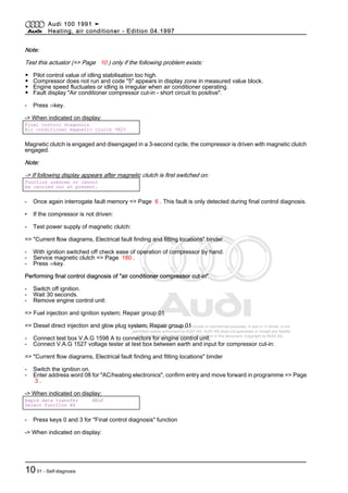 Protected by copyright. Copying for private or commercial purposes, in part or in whole, is not
permitted unless authorised by AUDI AG. AUDI AG does not guarantee or accept any liability
with respect to the correctness of information in this document. Copyright by AUDI AG.
Note:
Test this actuator (=> Page 10 ) only if the following problem exists:
◆ Pilot control value of idling stabilisation too high.
◆ Compressor does not run and code "5" appears in display zone in measured value block.
◆ Engine speed fluctuates or idling is irregular when air conditioner operating.
◆ Fault display "Air conditioner compressor cut-in - short circuit to positive".
- Press ⇒key.
-> When indicated on display:
Final control diagnosis
Air conditioner magnetic clutch -N25
Magnetic clutch is engaged and disengaged in a 3-second cycle, the compressor is driven with magnetic clutch
engaged.
Note:
-> If following display appears after magnetic clutch is first switched on:
Function unknown or cannot
be carried out at present.
- Once again interrogate fault memory => Page 6 . This fault is only detected during final control diagnosis.
• If the compressor is not driven:
- Test power supply of magnetic clutch:
=> "Current flow diagrams, Electrical fault finding and fitting locations" binder
- With ignition switched off check ease of operation of compressor by hand.
- Service magnetic clutch => Page 180 .
- Press ⇒key.
Performing final control diagnosis of "air conditioner compressor cut-in"
- Switch off ignition.
- Wait 30 seconds.
- Remove engine control unit:
=> Fuel injection and ignition system; Repair group 01
=> Diesel direct injection and glow plug system; Repair group 01
- Connect test box V.A.G 1598 A to connectors for engine control unit.
- Connect V.A.G 1527 voltage tester at test box between earth and input for compressor cut-in:
=> "Current flow diagrams, Electrical fault finding and fitting locations" binder
- Switch the ignition on.
- Enter address word 08 for "AC/heating electronics", confirm entry and move forward in programme => Page
3 .
-> When indicated on display:
Rapid data transfer HELP
Select function XX
- Press keys 0 and 3 for "Final control diagnosis" function
-> When indicated on display:
Audi 100 1991 ➤
Heating, air conditioner - Edition 04.1997
1001 - Self-diagnosis
 