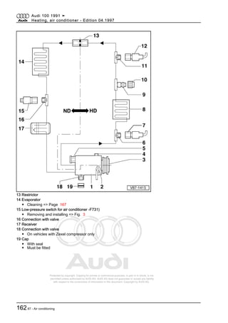 Protected by copyright. Copying for private or commercial purposes, in part or in whole, is not
permitted unless authorised by AUDI AG. AUDI AG does not guarantee or accept any liability
with respect to the correctness of information in this document. Copyright by AUDI AG.
13 Restrictor
14 Evaporator
◆ Cleaning => Page 167
15 Low-pressure switch for air conditioner -F731)
◆ Removing and installing => Fig. 3
16 Connection with valve
17 Receiver
18 Connection with valve
◆ On vehicles with Zexel compressor only
19 Cap
◆ With seal
◆ Must be fitted
Audi 100 1991 ➤
Heating, air conditioner - Edition 04.1997
16287 - Air conditioning
 