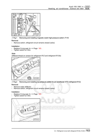 Protected by copyright. Copying for private or commercial purposes, in part or in whole, is not
permitted unless authorised by AUDI AG. AUDI AG does not guarantee or accept any liability
with respect to the correctness of information in this document. Copyright by AUDI AG.
-> Fig.1 Removing and installing magnetic clutch high-pressure switch -F118
Removal:
- Remove switch, refrigerant circuit remains closed (valve)
Installation:
- Replace O-ring seal -A- => Page 165 .
- Tighten switch to 5 Nm.
Note:
Different thread on version for refrigerant R12 and refrigerant R134a.
-> Fig.2 Removing and installing low-pressure switch for air conditioner -F73 (refrigerant R12)
Removal:
- Remove water deflector.
- Remove switch, refrigerant circuit remains closed (valve)
Installation:
- Replace O-ring seal -A- => Page 165 .
- Tighten switch to 5 Nm.
Audi 100 1991 ➤
Heating, air conditioner - Edition 04.1997
3.3 - Refrigerant circuit with refrigerant R134a 10.92 ä 163
 