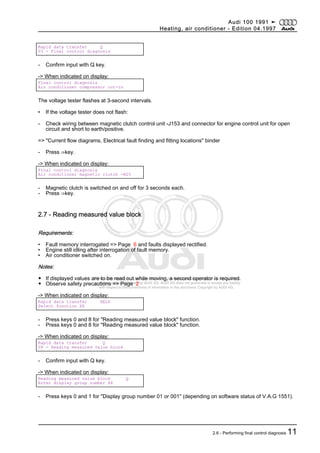 Protected by copyright. Copying for private or commercial purposes, in part or in whole, is not
permitted unless authorised by AUDI AG. AUDI AG does not guarantee or accept any liability
with respect to the correctness of information in this document. Copyright by AUDI AG.
Rapid data transfer Q
03 - Final control diagnosis
- Confirm input with Q key.
-> When indicated on display:
Final control diagnosis
Air conditioner compressor cut-in
The voltage tester flashes at 3-second intervals.
• If the voltage tester does not flash:
- Check wiring between magnetic clutch control unit -J153 and connector for engine control unit for open
circuit and short to earth/positive.
=> "Current flow diagrams, Electrical fault finding and fitting locations" binder
- Press ⇒key.
-> When indicated on display:
Final control diagnosis
Air conditioner magnetic clutch -N25
- Magnetic clutch is switched on and off for 3 seconds each.
- Press ⇒key.
2.7 - Reading measured value block
Requirements:
• Fault memory interrogated => Page 6 and faults displayed rectified.
• Engine still idling after interrogation of fault memory.
• Air conditioner switched on.
Notes:
◆ If displayed values are to be read out while moving, a second operator is required.
◆ Observe safety precautions => Page 2
-> When indicated on display:
Rapid data transfer HELP
Select function XX
- Press keys 0 and 8 for "Reading measured value block" function.
- Press keys 0 and 8 for "Reading measured value block" function.
-> When indicated on display:
Rapid data transfer Q
08 - Reading measured value block
- Confirm input with Q key.
-> When indicated on display:
Reading measured value block Q
Enter display group number XX
- Press keys 0 and 1 for "Display group number 01 or 001" (depending on software status of V.A.G 1551).
Audi 100 1991 ➤
Heating, air conditioner - Edition 04.1997
2.6 - Performing final control diagnosis 11
 