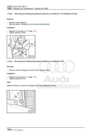 Protected by copyright. Copying for private or commercial purposes, in part or in whole, is not
permitted unless authorised by AUDI AG. AUDI AG does not guarantee or accept any liability
with respect to the correctness of information in this document. Copyright by AUDI AG.
-> Fig.3 Removing and installing low-pressure switch for air conditioner -F73 (refrigerant R134a)
Removal:
- Remove water deflector.
- Remove switch, refrigerant circuit remains closed (valve)
Installation:
- Replace O-ring seal -A- => Page 165 .
- Tighten switch to 5 Nm.
-> Fig.4 Removing and installing high-pressure switch for air conditioner -F23
Removal:
- Remove switch, refrigerant circuit remains closed (valve)
Installation:
- Replace O-ring seal -A- => Page 165 .
- Tighten switch to 5 Nm.
Note:
Different thread on version for refrigerant R12 and refrigerant R134a.
Audi 100 1991 ➤
Heating, air conditioner - Edition 04.1997
16487 - Air conditioning
 