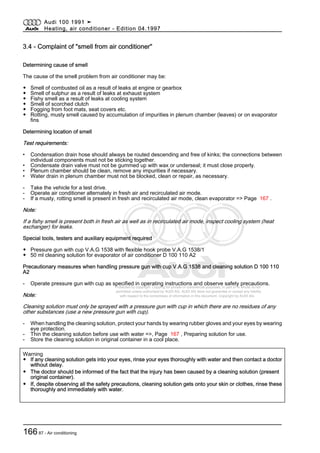 Protected by copyright. Copying for private or commercial purposes, in part or in whole, is not
permitted unless authorised by AUDI AG. AUDI AG does not guarantee or accept any liability
with respect to the correctness of information in this document. Copyright by AUDI AG.
3.4 - Complaint of "smell from air conditioner"
Determining cause of smell
The cause of the smell problem from air conditioner may be:
◆ Smell of combusted oil as a result of leaks at engine or gearbox
◆ Smell of sulphur as a result of leaks at exhaust system
◆ Fishy smell as a result of leaks at cooling system
◆ Smell of scorched clutch
◆ Fogging from foot mats, seat covers etc.
◆ Rotting, musty smell caused by accumulation of impurities in plenum chamber (leaves) or on evaporator
fins
Determining location of smell
Test requirements:
• Condensation drain hose should always be routed descending and free of kinks; the connections between
individual components must not be sticking together.
• Condensate drain valve must not be gummed up with wax or underseal; it must close properly.
• Plenum chamber should be clean, remove any impurities if necessary.
• Water drain in plenum chamber must not be blocked, clean or repair, as necessary.
- Take the vehicle for a test drive.
- Operate air conditioner alternately in fresh air and recirculated air mode.
- If a musty, rotting smell is present in fresh and recirculated air mode, clean evaporator => Page 167 .
Note:
If a fishy smell is present both in fresh air as well as in recirculated air mode, inspect cooling system (heat
exchanger) for leaks.
Special tools, testers and auxiliary equipment required
◆ Pressure gun with cup V.A.G 1538 with flexible hook probe V.A.G 1538/1
◆ 50 ml cleaning solution for evaporator of air conditioner D 100 110 A2
Precautionary measures when handling pressure gun with cup V.A.G 1538 and cleaning solution D 100 110
A2
- Operate pressure gun with cup as specified in operating instructions and observe safety precautions.
Note:
Cleaning solution must only be sprayed with a pressure gun with cup in which there are no residues of any
other substances (use a new pressure gun with cup).
- When handling the cleaning solution, protect your hands by wearing rubber gloves and your eyes by wearing
eye protection.
- Thin the cleaning solution before use with water =>, Page 167 , Preparing solution for use.
- Store the cleaning solution in original container in a cool place.
Warning
◆ If any cleaning solution gets into your eyes, rinse your eyes thoroughly with water and then contact a doctor
without delay.
◆ The doctor should be informed of the fact that the injury has been caused by a cleaning solution (present
original container).
◆ If, despite observing all the safety precautions, cleaning solution gets onto your skin or clothes, rinse these
thoroughly and immediately with water.
Audi 100 1991 ➤
Heating, air conditioner - Edition 04.1997
16687 - Air conditioning
 