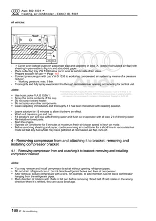 Protected by copyright. Copying for private or commercial purposes, in part or in whole, is not
permitted unless authorised by AUDI AG. AUDI AG does not guarantee or accept any liability
with respect to the correctness of information in this document. Copyright by AUDI AG.
All vehicles:
- -> Cover over footwell outlet on passenger side and carpeting in area -A- (below recirculated-air flap) with
sheeting impermeable to liquids and absorbent paper.
- Place collecting tray VW 1306 below car in area of condensate drain valve.
- Prepare solution for use => Page 167 .
- Connect pressure gun with cup V.A.G 1538 to workshop compressed air system by means of a pressure
reducer.
- Working pressure: max. 6 bar
- Thoroughly and fully spray evaporator fins through recirculated-air opening and opening for control unit.
Notes:
◆ Use hook probe V.A.G 1538/1.
◆ Spray the entire contents of the cup.
◆ Do not spray toward heater.
◆ Do not spray any other components.
◆ Clean carpeting immediately and thoroughly if it has been moistened with cleaning solution.
- Leave solution for 15 minutes to allow it to have an effect.
- Wash out pressure gun and cup.
- Fill pressure gun and cup with drinking water and flush out evaporator with at least 2 l of drinking water
- Re-install removed parts.
- Start the engine.
- Operate air conditioner for 5 minutes at maximum fresh-air blower speed in fresh air mode.
- Before removing sheeting and paper, continue running air conditioner for a short time in recirculated-air
mode so that any fluid which may have gathered at recirculated-air flap, runs off.
4 - Removing compressor from and attaching it to bracket; removing and
installing compressor bracket
4.1 - Removing compressor from and attaching it to bracket; removing and installing
compressor bracket
Notes:
◆ You may remove and install compressor bracket without opening refrigerant pipes.
◆ Do not drain refrigerant circuit, do not detach refrigerant hoses and lines at compressor.
◆ After removal, secure compressor with a wire, for example, to side member. Do not leave compressor
hanging from the refrigerant pipes.
◆ Mark direction of rotation with chalk or felt pen before removing ribbed belt. If belt rotates in the wrong
direction when it is refitted, this can cause breakage.
Audi 100 1991 ➤
Heating, air conditioner - Edition 04.1997
16887 - Air conditioning
 