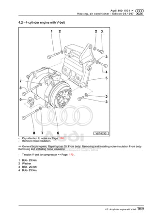 Protected by copyright. Copying for private or commercial purposes, in part or in whole, is not
permitted unless authorised by AUDI AG. AUDI AG does not guarantee or accept any liability
with respect to the correctness of information in this document. Copyright by AUDI AG.
4.2 - 4-cylinder engine with V-belt
- Pay attention to notes => Page 168 .
- Remove noise insulation.
=> General body repairs; Repair group 50; Front body; Removing and installing noise insulation Front body
Removing and installing noise insulation
- Tension V-belt for compressor => Page 170 .
1 Bolt - 25 Nm
2 Washer
3 Bolt - 25 Nm
4 Bolt - 25 Nm
Audi 100 1991 ➤
Heating, air conditioner - Edition 04.1997
4.2 - 4-cylinder engine with V-belt 169
 