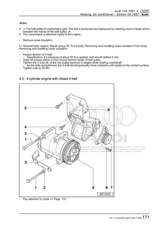 Protected by copyright. Copying for private or commercial purposes, in part or in whole, is not
permitted unless authorised by AUDI AG. AUDI AG does not guarantee or accept any liability
with respect to the correctness of information in this document. Copyright by AUDI AG.
Notes:
◆ -> The belt pulley of crankshaft is split. The belt is tensioned and slackened by inserting more or fewer shims
between the halves of the belt pulley -A-.
◆ The compressor is attached rigidly to the engine.
- Remove noise insulation.
=> General body repairs; Repair group 50; Front body; Removing and installing noise insulation Front body
Removing and installing noise insulation
- Inspect tension of V-belt:
- Specification: If a pressure of about 50 N is applied, belt should deflect 5 mm.
- Take off excess shims in front of and behind halves of belt pulley.
- Tighten the 4 nuts -B- of the two pulley sections in stages while rotating crankshaft.
- As the bolts are tightened, the V-belt should gradually move outwards until seated on the contact surface.
- Tighten nuts to 20 Nm.
4.3 - 4-cylinder engine with ribbed V-belt
- Pay attention to notes => Page 168 .
Audi 100 1991 ➤
Heating, air conditioner - Edition 04.1997
4.2 - 4-cylinder engine with V-belt 171
 