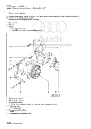 Protected by copyright. Copying for private or commercial purposes, in part or in whole, is not
permitted unless authorised by AUDI AG. AUDI AG does not guarantee or accept any liability
with respect to the correctness of information in this document. Copyright by AUDI AG.
- Remove noise insulation.
=> General body repairs; Repair group 50; Front body; Removing and installing noise insulation Front body
Removing and installing noise insulation
- Removing and installing ribbed belt => Page 173 .
1 Bolt - 25 Nm
2 Washer
3 Bracket
◆ For refrigerant hoses
◆ First attach to the clip of the refrigerant hoses
4 Combi screw - 25 Nm
5 Combi screw - 25 Nm
6 Compressor bracket
◆ Check that the locating sleeve for the compressor is seated correctly
7 Tensioning roller
◆ For ribbed belt
8 Hexagon socket-head bolt
- 20Nm
9 Compressor with magnetic clutch
Audi 100 1991 ➤
Heating, air conditioner - Edition 04.1997
17287 - Air conditioning
 
