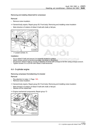 Protected by copyright. Copying for private or commercial purposes, in part or in whole, is not
permitted unless authorised by AUDI AG. AUDI AG does not guarantee or accept any liability
with respect to the correctness of information in this document. Copyright by AUDI AG.
Removing and installing ribbed belt for compressor
Removal:
- Remove noise insulation.
=> General body repairs, Repair group 50; Front body; Removing and installing noise insulation
- Mark direction of rotation of ribbed V-belt with chalk or felt pen.
- -> Loosen screws -A-.
Installation:
- Fit on ribbed V-belt and ensure it is correctly located in pulleys.
- Attach torque wrench at tensioning pulley, as shown in illustration.
- Pre-tension ribbed V-belt by turning in direction of arrow with a torque of 25 Nm using a torque wrench.
- Tighten screws -A- to 20 Nm with ribbed V-belt tensioned.
4.4 - 5-cylinder engine
Removing compressor from/attaching it to bracket
Removal:
- Pay attention to notes => Page 168 .
- Remove noise insulation.
=> General body repairs, Repair group 50; Front body; Removing and installing noise insulation
- Mark direction of rotation of ribbed V-belt with chalk or felt pen.
- Slacken off the ribbed belt:
=> Engine mechanical components; Repair group 13
Audi 100 1991 ➤
Heating, air conditioner - Edition 04.1997
4.3 - 4-cylinder engine with ribbed V-belt 173
 