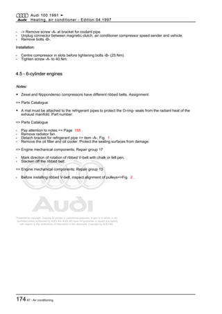 Protected by copyright. Copying for private or commercial purposes, in part or in whole, is not
permitted unless authorised by AUDI AG. AUDI AG does not guarantee or accept any liability
with respect to the correctness of information in this document. Copyright by AUDI AG.
- -> Remove screw -A- at bracket for coolant pipe.
- Unplug connector between magnetic clutch, air conditioner compressor speed sender and vehicle.
- Remove bolts -B-.
Installation:
- Centre compressor in slots before tightening bolts -B- (25 Nm).
- Tighten screw -A- to 40 Nm.
4.5 - 6-cylinder engines
Notes:
◆ Zexel and Nippondenso compressors have different ribbed belts. Assignment:
=> Parts Catalogue
◆ A mat must be attached to the refrigerant pipes to protect the O-ring- seals from the radiant heat of the
exhaust manifold. Part number:
=> Parts Catalogue
- Pay attention to notes => Page 168 .
- Remove radiator fan.
- Detach bracket for refrigerant pipe => item -A-, Fig. 1 .
- Remove the oil filter and oil cooler. Protect the sealing surfaces from damage
=> Engine mechanical components; Repair group 17
- Mark direction of rotation of ribbed V-belt with chalk or felt pen.
- Slacken off the ribbed belt:
=> Engine mechanical components; Repair group 13
- Before installing ribbed V-belt, inspect alignment of pulleys=>Fig. 2 .
Audi 100 1991 ➤
Heating, air conditioner - Edition 04.1997
17487 - Air conditioning
 