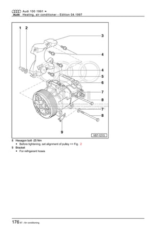 Protected by copyright. Copying for private or commercial purposes, in part or in whole, is not
permitted unless authorised by AUDI AG. AUDI AG does not guarantee or accept any liability
with respect to the correctness of information in this document. Copyright by AUDI AG.
8 Hexagon bolt -25 Nm
◆ Before tightening, set alignment of pulley => Fig. 2
9 Bracket
◆ For refrigerant hoses
Audi 100 1991 ➤
Heating, air conditioner - Edition 04.1997
17687 - Air conditioning
 