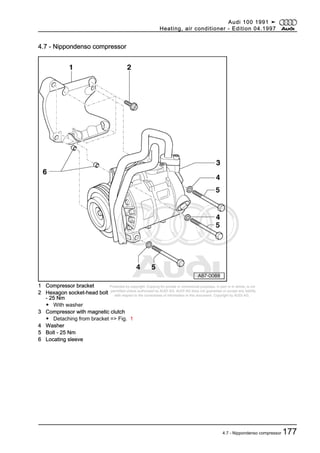Protected by copyright. Copying for private or commercial purposes, in part or in whole, is not
permitted unless authorised by AUDI AG. AUDI AG does not guarantee or accept any liability
with respect to the correctness of information in this document. Copyright by AUDI AG.
4.7 - Nippondenso compressor
1 Compressor bracket
2 Hexagon socket-head bolt
- 25 Nm
◆ With washer
3 Compressor with magnetic clutch
◆ Detaching from bracket => Fig. 1
4 Washer
5 Bolt - 25 Nm
6 Locating sleeve
Audi 100 1991 ➤
Heating, air conditioner - Edition 04.1997
4.7 - Nippondenso compressor 177
 
