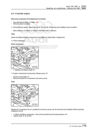 Protected by copyright. Copying for private or commercial purposes, in part or in whole, is not
permitted unless authorised by AUDI AG. AUDI AG does not guarantee or accept any liability
with respect to the correctness of information in this document. Copyright by AUDI AG.
4.8 - 8-cylinder engine
Removing compressor from/attaching it to bracket
- Pay attention to notes => Page 168 .
- Remove noise insulation.
=> General body repairs, Repair group 50; Front body; Removing and installing noise insulation
- Mark direction of rotation of ribbed V-belt with chalk or felt pen.
Note:
Zexel and Nippondenso compressors have different ribbed belts. Assignment:
=> Parts Catalogue
Zexel compressor:
- -> Slacken off ribbed V-belt -C-:
=> Engine mechanical components; Repair group 15
- Screw out the bolts -A-.
- Remove bracket for compressor and servo pump
Note:
Bracket for compressor for air conditioner and servo pump can be removed and installed without opening
refrigerant circuit.
- -> When installing compressor, note correct positioning of locating sleeves -B-.
- Tighten bolts -A- to 20 Nm.
Audi 100 1991 ➤
Heating, air conditioner - Edition 04.1997
4.8 - 8-cylinder engine 179
 