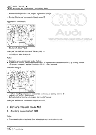 Protected by copyright. Copying for private or commercial purposes, in part or in whole, is not
permitted unless authorised by AUDI AG. AUDI AG does not guarantee or accept any liability
with respect to the correctness of information in this document. Copyright by AUDI AG.
- Before installing ribbed V-belt, inspect alignment of pulleys:
=> Engine, Mechanical components; Repair group 15
Nippondenso compressor:
- Slacken off ribbed V-belt:
=> Engine mechanical components; Repair group 15
- -> Screw out bolts -A- and -B-.
Notes:
◆ Illustration shows compressor on the Audi A8
◆ In addition to bracket, other components in area of compressor have been modified (e.g. locating sleeves
-C-, coolant pipes etc.; gradual introduction 06.95 ▸). Part numbers
=> Parts Catalogue
- -> When installing compressor, note correct positioning of locating sleeves -C-.
- Tighten bolts -A- and -B- to 25 Nm.
- Before installing ribbed V-belt, inspect alignment of pulleys:
=> Engine, Mechanical components; Repair group 15
5 - Servicing magnetic clutch -N25
5.1 - Servicing magnetic clutch -N25
Notes:
◆ The magnetic clutch can be serviced without opening the refrigerant circuit.
Audi 100 1991 ➤
Heating, air conditioner - Edition 04.1997
18087 - Air conditioning
 