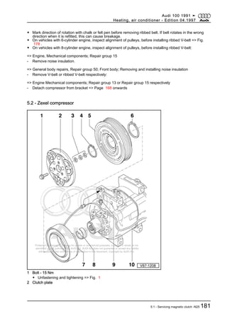Protected by copyright. Copying for private or commercial purposes, in part or in whole, is not
permitted unless authorised by AUDI AG. AUDI AG does not guarantee or accept any liability
with respect to the correctness of information in this document. Copyright by AUDI AG.
◆ Mark direction of rotation with chalk or felt pen before removing ribbed belt. If belt rotates in the wrong
direction when it is refitted, this can cause breakage.
◆ On vehicles with 6-cylinder engine, inspect alignment of pulleys, before installing ribbed V-belt => Fig.
178 .
◆ On vehicles with 8-cylinder engine, inspect alignment of pulleys, before installing ribbed V-belt:
=> Engine, Mechanical components; Repair group 15
- Remove noise insulation.
=> General body repairs, Repair group 50; Front body; Removing and installing noise insulation
- Remove V-belt or ribbed V-belt respectively:
=> Engine Mechanical components; Repair group 13 or Repair group 15 respectively
- Detach compressor from bracket => Page 168 onwards
5.2 - Zexel compressor
1 Bolt - 15 Nm
◆ Unfastening and tightening => Fig. 1
2 Clutch plate
Audi 100 1991 ➤
Heating, air conditioner - Edition 04.1997
5.1 - Servicing magnetic clutch -N25 181
 