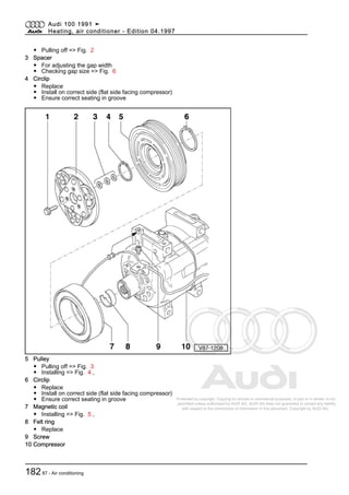 Protected by copyright. Copying for private or commercial purposes, in part or in whole, is not
permitted unless authorised by AUDI AG. AUDI AG does not guarantee or accept any liability
with respect to the correctness of information in this document. Copyright by AUDI AG.
◆ Pulling off => Fig. 2
3 Spacer
◆ For adjusting the gap width
◆ Checking gap size => Fig. 6
4 Circlip
◆ Replace
◆ Install on correct side (flat side facing compressor)
◆ Ensure correct seating in groove
5 Pulley
◆ Pulling off => Fig. 3
◆ Installing => Fig. 4 ,
6 Circlip
◆ Replace
◆ Install on correct side (flat side facing compressor)
◆ Ensure correct seating in groove
7 Magnetic coil
◆ Installing => Fig. 5 ,
8 Felt ring
◆ Replace
9 Screw
10 Compressor
Audi 100 1991 ➤
Heating, air conditioner - Edition 04.1997
18287 - Air conditioning
 