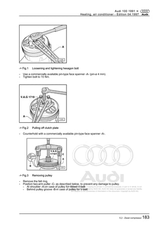 Protected by copyright. Copying for private or commercial purposes, in part or in whole, is not
permitted unless authorised by AUDI AG. AUDI AG does not guarantee or accept any liability
with respect to the correctness of information in this document. Copyright by AUDI AG.
-> Fig.1 Loosening and tightening hexagon bolt
- Use a commercially available pin-type face spanner -A- (pin-ø 4 mm).
- Tighten bolt to 15 Nm.
-> Fig.2 Pulling off clutch plate
- Counterhold with a commercially available pin-type face spanner -A-.
-> Fig.3 Removing pulley
- Remove the felt ring.
- Position two-arm puller -C- as described below, to prevent any damage to pulley.
- At shoulder -A-on case of pulley for ribbed V-belt
- Behind pulley groove -B-in case of pulley for V-belt
Audi 100 1991 ➤
Heating, air conditioner - Edition 04.1997
5.2 - Zexel compressor 183
 