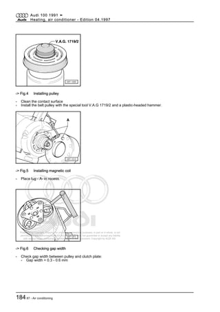 Protected by copyright. Copying for private or commercial purposes, in part or in whole, is not
permitted unless authorised by AUDI AG. AUDI AG does not guarantee or accept any liability
with respect to the correctness of information in this document. Copyright by AUDI AG.
-> Fig.4 Installing pulley
- Clean the contact surface
- Install the belt pulley with the special tool V.A.G 1719/2 and a plastic-headed hammer.
-> Fig.5 Installing magnetic coil
- Place lug - A- in recess.
-> Fig.6 Checking gap width
- Check gap width between pulley and clutch plate:
- Gap width = 0.3 - 0.6 mm
Audi 100 1991 ➤
Heating, air conditioner - Edition 04.1997
18487 - Air conditioning
 