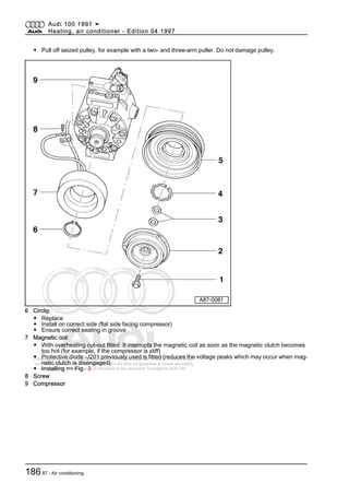 Protected by copyright. Copying for private or commercial purposes, in part or in whole, is not
permitted unless authorised by AUDI AG. AUDI AG does not guarantee or accept any liability
with respect to the correctness of information in this document. Copyright by AUDI AG.
◆ Pull off seized pulley, for example with a two- and three-arm puller. Do not damage pulley.
6 Circlip
◆ Replace
◆ Install on correct side (flat side facing compressor)
◆ Ensure correct seating in groove
7 Magnetic coil
◆ With overheating cut-out fitted. It interrupts the magnetic coil as soon as the magnetic clutch becomes
too hot (for example, if the compressor is stiff)
◆ Protective diode -J201 previously used is fitted (reduces the voltage peaks which may occur when mag‐
netic clutch is disengaged)
◆ Installing => Fig. 3
8 Screw
9 Compressor
Audi 100 1991 ➤
Heating, air conditioner - Edition 04.1997
18687 - Air conditioning
 