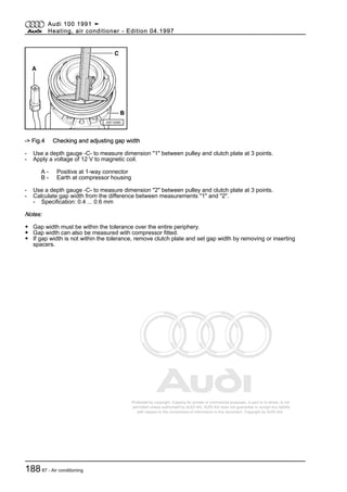 Protected by copyright. Copying for private or commercial purposes, in part or in whole, is not
permitted unless authorised by AUDI AG. AUDI AG does not guarantee or accept any liability
with respect to the correctness of information in this document. Copyright by AUDI AG.
-> Fig.4 Checking and adjusting gap width
- Use a depth gauge -C- to measure dimension "1" between pulley and clutch plate at 3 points.
- Apply a voltage of 12 V to magnetic coil.
A - Positive at 1-way connector
B - Earth at compressor housing
- Use a depth gauge -C- to measure dimension "2" between pulley and clutch plate at 3 points.
- Calculate gap width from the difference between measurements "1" and "2".
- Specification: 0.4 ... 0.6 mm
Notes:
◆ Gap width must be within the tolerance over the entire periphery.
◆ Gap width can also be measured with compressor fitted.
◆ If gap width is not within the tolerance, remove clutch plate and set gap width by removing or inserting
spacers.
Audi 100 1991 ➤
Heating, air conditioner - Edition 04.1997
18887 - Air conditioning
 