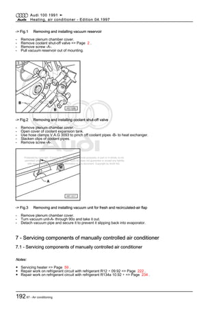 Protected by copyright. Copying for private or commercial purposes, in part or in whole, is not
permitted unless authorised by AUDI AG. AUDI AG does not guarantee or accept any liability
with respect to the correctness of information in this document. Copyright by AUDI AG.
-> Fig.1 Removing and installing vacuum reservoir
- Remove plenum chamber cover.
- Remove coolant shut-off valve => Page 2 .
- Remove screw -A-.
- Pull vacuum reservoir out of mounting.
-> Fig.2 Removing and installing coolant shut-off valve
- Remove plenum chamber cover.
- Open cover of coolant expansion tank.
- Use hose clamps V.A.G 3093 to pinch off coolant pipes -B- to heat exchanger.
- Slacken clips of coolant pipes.
- Remove screw -A-.
-> Fig.3 Removing and installing vacuum unit for fresh and recirculated-air flap
- Remove plenum chamber cover.
- Turn vacuum unit-A- through 90o and take it out.
- Detach vacuum pipe and secure it to prevent it slipping back into evaporator.
7 - Servicing components of manually controlled air conditioner
7.1 - Servicing components of manually controlled air conditioner
Notes:
◆ Servicing heater => Page 59 .
◆ Repair work on refrigerant circuit with refrigerant R12 ▸ 09.92 => Page 222 .
◆ Repair work on refrigerant circuit with refrigerant R134a 10.92 ▸ => Page 234 .
Audi 100 1991 ➤
Heating, air conditioner - Edition 04.1997
19287 - Air conditioning
 