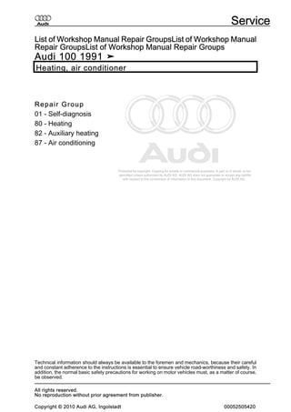 Protected by copyright. Copying for private or commercial purposes, in part or in whole, is not
permitted unless authorised by AUDI AG. AUDI AG does not guarantee or accept any liability
with respect to the correctness of information in this document. Copyright by AUDI AG.
List of Workshop Manual Repair GroupsList of Workshop Manual
Repair GroupsList of Workshop Manual Repair Groups
Audi 100 1991 ➤
Heating, air conditioner
Repair Group
01 - Self-diagnosis
80 - Heating
82 - Auxiliary heating
87 - Air conditioning
Technical information should always be available to the foremen and mechanics, because their careful
and constant adherence to the instructions is essential to ensure vehicle road-worthiness and safety. In
addition, the normal basic safety precautions for working on motor vehicles must, as a matter of course,
be observed.
Service
All rights reserved.
No reproduction without prior agreement from publisher.
Copyright © 2010 Audi AG, Ingolstadt 00052505420
 