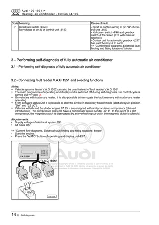 Protected by copyright. Copying for private or commercial purposes, in part or in whole, is not
permitted unless authorised by AUDI AG. AUDI AG does not guarantee or accept any liability
with respect to the correctness of information in this document. Copyright by AUDI AG.
Code Meaning Cause of fault
7 Kickdown switch closed
No voltage at pin U of control unit -J153
- Short to earth in wiring to pin "U" of con‐
trol unit -J153
- Kickdown switch -F46 and gearbox
switch -F15 closed (TDI with manual
gearbox)
- Control unit for automatic gearbox -J217
has switched input to earth
=> "Current flow diagrams, Electrical fault
finding and fitting locations" binder
3 - Performing self-diagnosis of fully automatic air conditioner
3.1 - Performing self-diagnosis of fully automatic air conditioner
3.2 - Connecting fault reader V.A.G 1551 and selecting functions
Notes:
◆ Vehicle systems tester V.A.G 1552 can also be used instead of fault reader V.A.G 1551.
◆ The main programme of operating and display unit is switched off during self-diagnosis. No control cycle is
carried out =>Page 2 .
◆ On vehicles with stationary heater, it is also possible to interrogate the fault memory with stationary heater
operating.
◆ From software status D04 it is possible to alter the air flow in stationary heater mode (start always in position
"Def" and "22 oC").
◆ Vehicles with 6- and 8-cylinder engine 07.95 ▸ are equipped with a Nippondenso compressor (phased
introduction). This compressor does not have a compressor speed sender -G111. In the event of a stiff
compressor, the magnetic clutch is disengaged by an overheating cut-out in the magnetic clutch's solenoid.
Requirements:
• Supply voltage of electrical system OK
• All fuses OK:
=> "Current flow diagrams, Electrical fault finding and fitting locations" binder
- Start the engine.
- Press the "AUTO" button of operating and display unit -E87.
Audi 100 1991 ➤
Heating, air conditioner - Edition 04.1997
1401 - Self-diagnosis
 