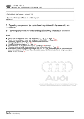 Protected by copyright. Copying for private or commercial purposes, in part or in whole, is not
permitted unless authorised by AUDI AG. AUDI AG does not guarantee or accept any liability
with respect to the correctness of information in this document. Copyright by AUDI AG.
↓
- Re-install old high-pressure switch -F118
↓
- Send the vehicle to an VW/Audi air-conditioning serv‐
ice centre.
8 - Servicing components for control and regulation of fully automatic air-
conditioner
8.1 - Servicing components for control and regulation of fully automatic air-conditioner
Notes:
◆ Repair work on refrigerant circuit with refrigerant R12 ▸ 09.92 => Page 222 .
◆ Repair work on refrigerant circuit with refrigerant R134a 10.92 ▸ => Page 234 .
◆ Perform the following operations after completing the repair work:
Interrogate fault memory => Page 32 .
◆ Checking refrigeration capacity => Page 219 .
◆ Electrical testing on all components marked 1) => Page 48 onwards.
◆ All components marked 2) are actuated in the final control diagnosis => Page 28 .
◆ Note different coding of operating and display unit -E87 for Zexel compressor (with air conditioner com‐
pressor speed sender -G111) and Nippondenso compressor (without air conditioner compressor speed
sender -G111) => Page 35 .
Audi 100 1991 ➤
Heating, air conditioner - Edition 04.1997
20287 - Air conditioning
 