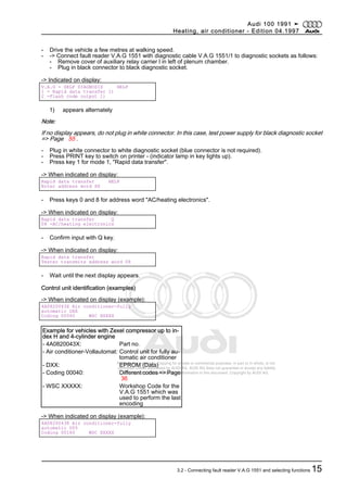 Protected by copyright. Copying for private or commercial purposes, in part or in whole, is not
permitted unless authorised by AUDI AG. AUDI AG does not guarantee or accept any liability
with respect to the correctness of information in this document. Copyright by AUDI AG.
- Drive the vehicle a few metres at walking speed.
- -> Connect fault reader V.A.G 1551 with diagnostic cable V.A.G 1551/1 to diagnostic sockets as follows:
- Remove cover of auxiliary relay carrier l in left of plenum chamber.
- Plug in black connector to black diagnostic socket.
-> Indicated on display:
V.A.G - SELF DIAGNOSIS HELP
1 - Rapid data transfer 1)
2 -Flash code output 1)
1) appears alternately
Note:
If no display appears, do not plug in white connector. In this case, test power supply for black diagnostic socket
=> Page 55 .
- Plug in white connector to white diagnostic socket (blue connector is not required).
- Press PRINT key to switch on printer - (indicator lamp in key lights up).
- Press key 1 for mode 1, "Rapid data transfer".
-> When indicated on display:
Rapid data transfer HELP
Enter address word XX
- Press keys 0 and 8 for address word "AC/heating electronics".
-> When indicated on display:
Rapid data transfer Q
08 -AC/heating electronics
- Confirm input with Q key.
-> When indicated on display:
Rapid data transfer
Tester transmits address word 08
- Wait until the next display appears.
Control unit identification (examples)
-> When indicated on display (example):
4A0820043X Air conditioner-fully
automatic DXX
Coding 00040 WSC XXXXX
Example for vehicles with Zexel compressor up to in‐
dex H and 4-cylinder engine
- 4A0820043X: Part no.
- Air conditioner-Vollautomat: Control unit for fully au‐
tomatic air conditioner
- DXX: EPROM (Data)
- Coding 00040: Different codes => Page
36
- WSC XXXXX: Workshop Code for the
V.A.G 1551 which was
used to perform the last
encoding
-> When indicated on display (example):
4A0820043K Air conditioner-fully
automatic D05
Coding 00160 WSC XXXXX
Audi 100 1991 ➤
Heating, air conditioner - Edition 04.1997
3.2 - Connecting fault reader V.A.G 1551 and selecting functions 15
 