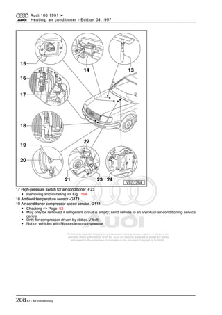 Protected by copyright. Copying for private or commercial purposes, in part or in whole, is not
permitted unless authorised by AUDI AG. AUDI AG does not guarantee or accept any liability
with respect to the correctness of information in this document. Copyright by AUDI AG.
17 High-pressure switch for air conditioner -F23
◆ Removing and installing => Fig. 164
18 Ambient temperature sensor -G171
19 Air conditioner compressor speed sender -G111
◆ Checking => Page 53
◆ May only be removed if refrigerant circuit is empty; send vehicle to an VW/Audi air-conditioning service
centre
◆ Only for compressor driven by ribbed V-belt
◆ Not on vehicles with Nippondenso compressor
Audi 100 1991 ➤
Heating, air conditioner - Edition 04.1997
20887 - Air conditioning
 