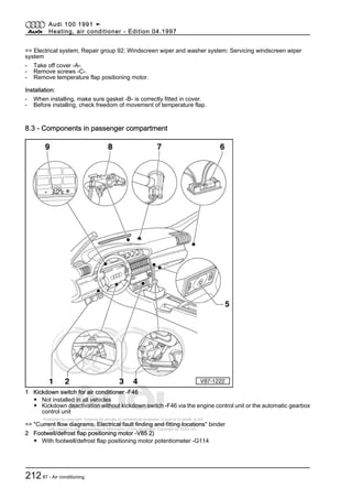 Protected by copyright. Copying for private or commercial purposes, in part or in whole, is not
permitted unless authorised by AUDI AG. AUDI AG does not guarantee or accept any liability
with respect to the correctness of information in this document. Copyright by AUDI AG.
=> Electrical system, Repair group 92; Windscreen wiper and washer system; Servicing windscreen wiper
system
- Take off cover -A-.
- Remove screws -C-.
- Remove temperature flap positioning motor.
Installation:
- When installing, make sure gasket -B- is correctly fitted in cover.
- Before installing, check freedom of movement of temperature flap.
8.3 - Components in passenger compartment
1 Kickdown switch for air conditioner -F46
◆ Not installed in all vehicles
◆ Kickdown deactivation without kickdown switch -F46 via the engine control unit or the automatic gearbox
control unit
=> "Current flow diagrams, Electrical fault finding and fitting locations" binder
2 Footwell/defrost flap positioning motor -V85 2)
◆ With footwell/defrost flap positioning motor potentiometer -G114
Audi 100 1991 ➤
Heating, air conditioner - Edition 04.1997
21287 - Air conditioning
 