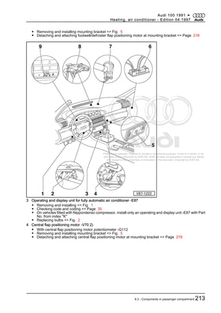 Protected by copyright. Copying for private or commercial purposes, in part or in whole, is not
permitted unless authorised by AUDI AG. AUDI AG does not guarantee or accept any liability
with respect to the correctness of information in this document. Copyright by AUDI AG.
◆ Removing and installing mounting bracket => Fig. 5
◆ Detaching and attaching footwell/defroster flap positioning motor at mounting bracket => Page 218
3 Operating and display unit for fully automatic air conditioner -E87
◆ Removing and installing => Fig. 1
◆ Checking code and coding => Page 35
◆ On vehicles fitted with Nippondenso compressor, install only an operating and display unit -E87 with Part
No. from index "K"
◆ Replacing bulbs => Fig. 2
4 Central flap positioning motor -V70 2)
◆ With central flap positioning motor potentiometer -G112
◆ Removing and installing mounting bracket => Fig. 5
◆ Detaching and attaching central flap positioning motor at mounting bracket => Page 218
Audi 100 1991 ➤
Heating, air conditioner - Edition 04.1997
8.3 - Components in passenger compartment 213
 