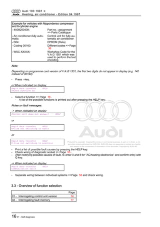 Protected by copyright. Copying for private or commercial purposes, in part or in whole, is not
permitted unless authorised by AUDI AG. AUDI AG does not guarantee or accept any liability
with respect to the correctness of information in this document. Copyright by AUDI AG.
Example for vehicles with Nippondenso compressor
and 6-cylinder engine
- 4A0820043K: Part no.; assignment
=> Parts Catalogue
- Air conditioner-fully auto‐
matic:
Control unit for fully au‐
tomatic air conditioner
- D04: EPROM (Data)
- Coding 00160: Different codes => Page
36
- WSC XXXXX: Workshop Code for the
V.A.G 1551 which was
used to perform the last
encoding
Note:
Depending on programme card version of V.A.G 1551, the first two digits do not appear in display (e.g. 140
instead of 00140).
- Press ⇒key.
-> When indicated on display:
Rapid data transfer HELP
Select function XX
- Select a function => Page 16 .
- A list of the possible functions is printed out after pressing the HELP key:
Notes on fault messages:
-> When indicated on display:
Control unit does not answer! HELP
or
Rapid data transfer HELP
K-line not switching to earth
or
Rapid data transfer HELP
K-line not switching to positive
- Print a list of possible fault causes by pressing the HELP key.
- Check wiring of diagnostic socket => Page 55 .
- After rectifying possible causes of fault, re-enter 0 and 8 for "AC/heating electronics" and confirm entry with
Q key.
-> When indicated on display:
Rapid data transfer HELP
Communication fault
- Separate wiring between individual systems =>Page 58 and check wiring.
3.3 - Overview of function selection
Page
01 - Interrogating control unit version 14
02 - Interrogating fault memory 17
Audi 100 1991 ➤
Heating, air conditioner - Edition 04.1997
1601 - Self-diagnosis
 