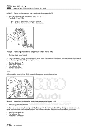 Protected by copyright. Copying for private or commercial purposes, in part or in whole, is not
permitted unless authorised by AUDI AG. AUDI AG does not guarantee or accept any liability
with respect to the correctness of information in this document. Copyright by AUDI AG.
-> Fig.2 Replacing the bulbs in the operating and display unit -E87
- Remove operating and display unit -E87 => Fig. 1 .
- Turn bulb through 90o.
A - Bulb for illumination of control buttons
B - Bulb for the illumination of the display zones
-> Fig.3 Removing and installing temperature sensor blower -V42
- Remove dash panel insert:
=> Electrical system; Repair group 90; Dash panel insert; Removing and installing dash panel insert Dash panel
insert Removing and installing dash panel insert
- Remove 2 screws -A-.
- Detach the connector.
- Pull off hose -B-.
- Remove blower -C-.
Note:
After installing ensure hose -B- is correctly located on temperature sensor.
-> Fig.4 Removing and installing dash panel temperature sensor -G56
- Remove glove compartment:
=> General body repairs; Repair group 70; Dash panel; Removing and installing storage compartment and
glove compartment Dash panel Removing and installing storage compartment and glove compartment
- Remove 2 screws -A-.
- Pull off hose -B-.
- Detach the connector.
Audi 100 1991 ➤
Heating, air conditioner - Edition 04.1997
21687 - Air conditioning
 
