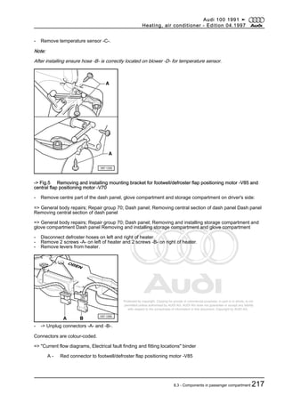 Protected by copyright. Copying for private or commercial purposes, in part or in whole, is not
permitted unless authorised by AUDI AG. AUDI AG does not guarantee or accept any liability
with respect to the correctness of information in this document. Copyright by AUDI AG.
- Remove temperature sensor -C-.
Note:
After installing ensure hose -B- is correctly located on blower -D- for temperature sensor.
-> Fig.5 Removing and installing mounting bracket for footwell/defroster flap positioning motor -V85 and
central flap positioning motor -V70
- Remove centre part of the dash panel, glove compartment and storage compartment on driver's side:
=> General body repairs; Repair group 70; Dash panel; Removing central section of dash panel Dash panel
Removing central section of dash panel
=> General body repairs; Repair group 70; Dash panel; Removing and installing storage compartment and
glove compartment Dash panel Removing and installing storage compartment and glove compartment
- Disconnect defroster hoses on left and right of heater.
- Remove 2 screws -A- on left of heater and 2 screws -B- on right of heater.
- Remove levers from heater.
- -> Unplug connectors -A- and -B-.
Connectors are colour-coded.
=> "Current flow diagrams, Electrical fault finding and fitting locations" binder
A - Red connector to footwell/defroster flap positioning motor -V85
Audi 100 1991 ➤
Heating, air conditioner - Edition 04.1997
8.3 - Components in passenger compartment 217
 