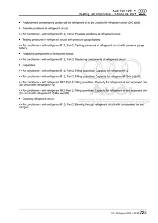 Protected by copyright. Copying for private or commercial purposes, in part or in whole, is not
permitted unless authorised by AUDI AG. AUDI AG does not guarantee or accept any liability
with respect to the correctness of information in this document. Copyright by AUDI AG.
◆ Replacement compressors contain all the refrigerant oil to be used to fill refrigerant circuit (300 cm3).
◆ Possible problems at refrigerant circuit:
=> Air conditioner - with refrigerant R12; Part 2; Possible problems at refrigerant circuit
◆ Testing pressures in refrigerant circuit with pressure gauge battery:
=> Air conditioner - with refrigerant R12; Part 2; Testing pressures in refrigerant circuit with pressure gauge
battery
◆ Replacing components of refrigerant circuit:
=> Air conditioner - with refrigerant R12; Part 2; Replacing components of refrigerant circuit
◆ Capacities:
=> Air conditioner - with refrigerant R12; Part 2; Filling quantities; Capacity for refrigerant R12
=> Air conditioner - with refrigerant R12; Part 2; Filling quantities; Capacity for refrigerant R134a (retrofit)
=> Air conditioner - with refrigerant R12; Part 2; Filling quantities; Capacity for refrigerant oil and approved oils
(for circuit with refrigerant R12)
=> Air conditioner - with refrigerant R12; Part 2; Filling quantities; Capacity for refrigerant oil and approved oils
(for circuit with refrigerant R1334a; retrofit)
◆ Cleaning refrigerant circuit:
=> Air conditioner - with refrigerant R12; Part 2; Blowing through refrigerant circuit with compressed air and
nitrogen
Audi 100 1991 ➤
Heating, air conditioner - Edition 04.1997
9.2 - Refrigerant R12 > 09.92 223
 