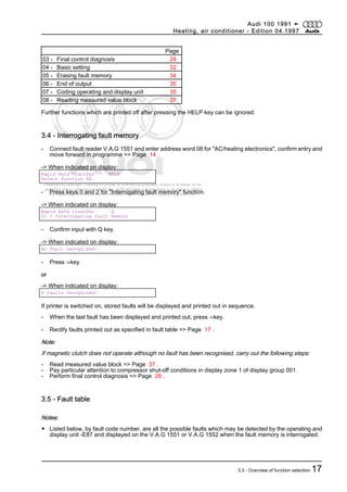 Protected by copyright. Copying for private or commercial purposes, in part or in whole, is not
permitted unless authorised by AUDI AG. AUDI AG does not guarantee or accept any liability
with respect to the correctness of information in this document. Copyright by AUDI AG.
Page
03 - Final control diagnosis 28
04 - Basic setting 32
05 - Erasing fault memory 34
06 - End of output 35
07 - Coding operating and display unit 35
08 - Reading measured value block 37
Further functions which are printed off after pressing the HELP key can be ignored.
3.4 - Interrogating fault memory
- Connect fault reader V.A.G 1551 and enter address word 08 for "AC/heating electronics", confirm entry and
move forward in programme => Page 14 .
-> When indicated on display:
Rapid data transfer HELP
Select function XX
- Press keys 0 and 2 for "Interrogating fault memory" function.
-> When indicated on display:
Rapid data transfer Q
02 - Interrogating fault memory
- Confirm input with Q key.
-> When indicated on display:
No fault recognised!
- Press ⇒key.
or
-> When indicated on display:
X faults recognised!
If printer is switched on, stored faults will be displayed and printed out in sequence.
- When the last fault has been displayed and printed out, press ⇒key.
- Rectify faults printed out as specified in fault table => Page 17 .
Note:
If magnetic clutch does not operate although no fault has been recognised, carry out the following steps:
- Read measured value block => Page 37 .
- Pay particular attention to compressor shut-off conditions in display zone 1 of display group 001.
- Perform final control diagnosis => Page 28 .
3.5 - Fault table
Notes:
◆ Listed below, by fault code number, are all the possible faults which may be detected by the operating and
display unit -E87 and displayed on the V.A.G 1551 or V.A.G 1552 when the fault memory is interrogated.
Audi 100 1991 ➤
Heating, air conditioner - Edition 04.1997
3.3 - Overview of function selection 17
 